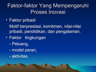 Faktor-faktor Yang Mempengaruhi
          Proses Inovasi
• Faktor pribadi
  Motif berprestasi, komitmen, nilai-nilai
  pribadi, pendidikan, dan pengalaman.
• Faktor lingkungan
  - Peluang,
  - model peran,
  - aktivitas.
 