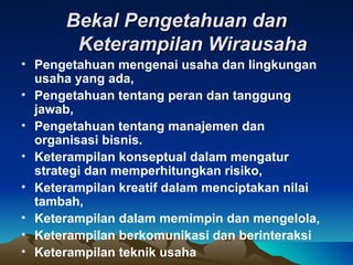 Bekal Pengetahuan dan
       Keterampilan Wirausaha
• Pengetahuan mengenai usaha dan lingkungan
  usaha yang ada,
• Pengetahuan tentang peran dan tanggung
  jawab,
• Pengetahuan tentang manajemen dan
  organisasi bisnis.
• Keterampilan konseptual dalam mengatur
  strategi dan memperhitungkan risiko,
• Keterampilan kreatif dalam menciptakan nilai
  tambah,
• Keterampilan dalam memimpin dan mengelola,
• Keterampilan berkomunikasi dan berinteraksi
• Keterampilan teknik usaha
 