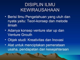 DISIPLIN ILMU
         KEWIRAUSAHAAN
• Berisi Ilmu Pengetahuan yang utuh dan
  nyata yaitu: Teori-konsep dan metode
  ilmiah
• Adanya konsep venture star up dan
  Venture Grouth
• Objek studi: Kreativitas dan Inovasi
• Alat untuk menciptakan pemerataan
  usaha, pendapatan dan kesejahteraan
 