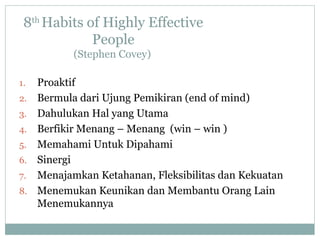 8th
Habits of Highly Effective
People
(Stephen Covey)
1. Proaktif
2. Bermula dari Ujung Pemikiran (end of mind)
3. Dahulukan Hal yang Utama
4. Berfikir Menang – Menang (win – win )
5. Memahami Untuk Dipahami
6. Sinergi
7. Menajamkan Ketahanan, Fleksibilitas dan Kekuatan
8. Menemukan Keunikan dan Membantu Orang Lain
Menemukannya
 
