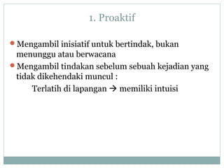 1. Proaktif
Mengambil inisiatif untuk bertindak, bukan
menunggu atau berwacana
Mengambil tindakan sebelum sebuah kejadian yang
tidak dikehendaki muncul :
Terlatih di lapangan  memiliki intuisi
 