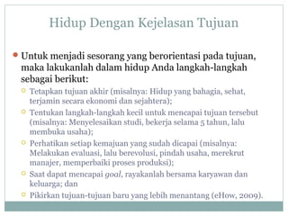 Hidup Dengan Kejelasan Tujuan
Untuk menjadi sesorang yang berorientasi pada tujuan,
maka lakukanlah dalam hidup Anda langkah-langkah
sebagai berikut:
 Tetapkan tujuan akhir (misalnya: Hidup yang bahagia, sehat,
terjamin secara ekonomi dan sejahtera);
 Tentukan langkah-langkah kecil untuk mencapai tujuan tersebut
(misalnya: Menyelesaikan studi, bekerja selama 5 tahun, lalu
membuka usaha);
 Perhatikan setiap kemajuan yang sudah dicapai (misalnya:
Melakukan evaluasi, lalu berevolusi, pindah usaha, merekrut
manajer, memperbaiki proses produksi);
 Saat dapat mencapai goal, rayakanlah bersama karyawan dan
keluarga; dan
 Pikirkan tujuan-tujuan baru yang lebih menantang (eHow, 2009).
 