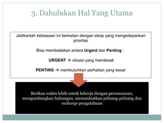 Berikan waktu lebih untuk bekerja dengan perencanaan,
mengembangkan hubungan, memanfaatkan peluang-peluang dan
recharge pengetahuan
Jadikanlah kebiasaan ini berkaitan dengan sikap yang mengedepankan
prioritas
Bisa membedakan antara Urgent dan Penting :
URGENT  situasi yang mendesak
PENTING  membutuhkan perhatian yang besar
3. Dahulukan Hal Yang Utama
 