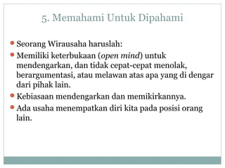 5. Memahami Untuk Dipahami
Seorang Wirausaha haruslah:
Memiliki keterbukaan (open mind) untuk
mendengarkan, dan tidak cepat-cepat menolak,
berargumentasi, atau melawan atas apa yang di dengar
dari pihak lain.
Kebiasaan mendengarkan dan memikirkannya.
Ada usaha menempatkan diri kita pada posisi orang
lain.
 