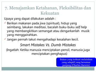 7. Menajamkan Ketahanan, Fleksibilitas dan
Kekuatan
Upaya yang dapat dilakukan adalah :
 Berikan makanan pada jiwa (spiritual), hidup yang
seimbang, lakukan meditasi, bacalah buku-buku self help
yang membangkitkan semangat atau dengarkanlah musik
yang menggairahkan.
 Jangan pernah takut mengahadapi kesalahan kecil.
Smart Mistakes Vs. Dumb Mistakes
(Ingatlah: Ketika manusia menciptakan pensil, manusia juga
menciptakan penghapus)
Bukan yang terkuat melainkan
yang adaptif yang berumur
panjang (Charles Darwin)
 