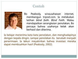 Contoh
Bo Peabody, wirausahawan internet,
membangun tripod.com. Ia melakukan
latihan blind faith. Blind Faith. Walau
mendapatkan serangkaian penolakan, Bo
percaya bahwa usahanya kelak akan
berhasil dan diterima.
Ia belajar menerima kata-kata penolakan, dan menghadapinya
dengan kepala dingin, sampai penolakan itu berubah menjadi
penerimaan. Ia tekun meyakinkan bahwa investasi mereka
dapat membuahkan hasil (Peabody, 2002).
 