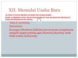 ACTION UNTUK MEMULAI SEBUAH USAHA BARU.
SEMUA PROSES YANG AKAN DIJABARKAN DALAM BAB INI MENGACU
PADA BUSINESS PLAN ANDA:
Sales & marketing,
Operasional
Keuangan (Membuat kalkulasi perencanaan pengeluaran
menjadi sangat penting agar financial planning Anda
tidak terlalu melenceng)
XII. Memulai Usaha Baru
 
