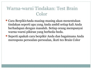 Warna-warni Tindakan: Test Brain
Color
Cara BerpikirAnda masing-masing akan menentukan
tindakan seperti apa yang Anda ambil setiap kali Anda
berhadapan dengan masalah. Setiap orang mempunyai
warna-warni pikiran yang berbeda-beda.
Seperti apakah cara berpikir Anda dan bagaimana Anda
merespons persoalan-persoalan, ikuti tes Brain Color
 