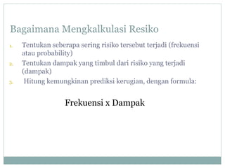 Bagaimana Mengkalkulasi Resiko
1. Tentukan seberapa sering risiko tersebut terjadi (frekuensi
atau probability)
2. Tentukan dampak yang timbul dari risiko yang terjadi
(dampak)
3. Hitung kemungkinan prediksi kerugian, dengan formula:
Frekuensi x Dampak
 