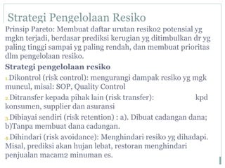Strategi Pengelolaan Resiko
Prinsip Pareto: Membuat daftar urutan resiko2 potensial yg
mgkn terjadi, berdasar prediksi kerugian yg ditimbulkan dr yg
paling tinggi sampai yg paling rendah, dan membuat prioritas
dlm pengelolaan resiko.
Strategi pengelolaan resiko
1.Dikontrol (risk control): mengurangi dampak resiko yg mgk
muncul, misal: SOP, Quality Control
2.Ditransfer kepada pihak lain (risk transfer): kpd
konsumen, supplier dan asuransi
3.Dibiayai sendiri (risk retention) : a). Dibuat cadangan dana;
b)Tanpa membuat dana cadangan.
4.Dihindari (risk avoidance): Menghindari resiko yg dihadapi.
Misal, prediksi akan hujan lebat, restoran menghindari
penjualan macam2 minuman es.
 