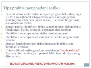Tips praktis menghadapi resiko
1. Pahami bahwa risiko bukan menjadi penghambat untuk maju.
Risiko harus diambil sebagai konsekuensi menginginkan
sesuatu yang lebih baik (keberhasilan). Semakin tinggi hasil,
semakin besar resiko.
2. Jangan panik. Identifikasi risiko yg mgk muncul dalam bisnis
(lingkungan bisnis, pemasok, pelanggan dan pesaing)
3. Identifikasi seberapa sering risiko tersebut muncul
4. Identifikasi seberapa besar dampak dari risiko yang muncul
tersebut
5. Siapkan langkah mitigasi risiko, hanya pada risiko yang
dominan/prioritas
6. Untuk mitigasi resiko, gunakan pendekatan “manfaat-biaya”.
Pastikan bhw manfaat yg diperoleh lebih besar dr biaya yang
dikeluarkan.
“SELAMAT MENGAMBIL RESIKO DAN NIKMATILAH HASILNYA”
 