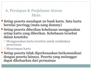 A. Persiapan & Penjelasan Aturan
Main
Setiap peserta mendapat 20 buah kartu. Satu kartu
bernilai 50cringg (mata uang dummy)
Setiap peserta diberikan kebebasan menggunakan
setiap kartu yang diberikan. Kebebasan tersebut
dalam konsteks:
 Menggunakan kartu tersebut untuk melakukan
penawaran
 Menyimpan kartu
Setiap peserta tidak diperkenankan berkomunikasi
dengan peserta lainnya. Peserta yang melanggar
dapat dikeluarkan dari permainan
 