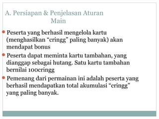 A. Persiapan & Penjelasan Aturan
Main
Peserta yang berhasil mengelola kartu
(menghasilkan “cringg” paling banyak) akan
mendapat bonus
Peserta dapat meminta kartu tambahan, yang
dianggap sebagai hutang. Satu kartu tambahan
bernilai 100cringg
Pemenang dari permainan ini adalah peserta yang
berhasil mendapatkan total akumulasi “cringg”
yang paling banyak.
 