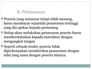 B. Pelaksanaan
Peserta yang menawar tetapi tidak menang,
harus membayar sejumlah penawaran tertinggi
yang dia ajukan kepada pemenang
Setiap akan melakukan penawaran peserta harus
memberitahukan kepada instruktur dengan
mengangkat tangan
Seperti sebuah tender peserta tidak
diperkenankan memberikan penawaran dengan
nilai yang sama dengan peserta lainnya.
 