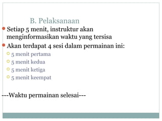 B. Pelaksanaan
Setiap 5 menit, instruktur akan
menginformasikan waktu yang tersisa
Akan terdapat 4 sesi dalam permainan ini:
 5 menit pertama
 5 menit kedua
 5 menit ketiga
 5 menit keempat
---Waktu permainan selesai---
 