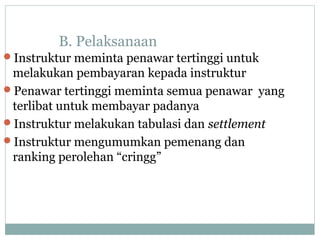 B. Pelaksanaan
Instruktur meminta penawar tertinggi untuk
melakukan pembayaran kepada instruktur
Penawar tertinggi meminta semua penawar yang
terlibat untuk membayar padanya
Instruktur melakukan tabulasi dan settlement
Instruktur mengumumkan pemenang dan
ranking perolehan “cringg”
 
