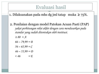 Evaluasi hasil
1. Dilaksanakan pada mhs dg jml tatap muka ≥ 75%.
2. Penilaian dengan model Patokan Acuan Pasti (PAP)
yakni perhitungan nilai akhir dengan cara mendasarkan pada
standar yang sudah ditentukan oleh institusi.
≥ 80 = A
66 – 79,99 = B
56 – 65,99 = C
46 – 55,99 = D
< 46 = E
 