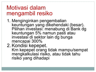 1. Menginginkan pengembalian
keuntungan yang dikehendaki (besar).
Pilihan investasi: menabung di Bank dg
keuntungan 5% namun pasti atau
investasi di sektor lain dg bunga
mencapai 300%
2. Kondisi kepepet.
Krn kepepet orang tidak mampu/sempat
mengkalkulasi risiko, atau tidak tahu
risiko yang dihadapi
Motivasi dalam
mengambil resiko
 