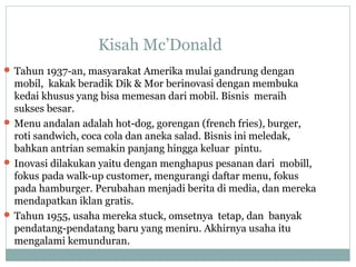 Kisah Mc’Donald
 Tahun 1937-an, masyarakat Amerika mulai gandrung dengan
mobil, kakak beradik Dik & Mor berinovasi dengan membuka
kedai khusus yang bisa memesan dari mobil. Bisnis meraih
sukses besar.
 Menu andalan adalah hot-dog, gorengan (french fries), burger,
roti sandwich, coca cola dan aneka salad. Bisnis ini meledak,
bahkan antrian semakin panjang hingga keluar pintu.
 Inovasi dilakukan yaitu dengan menghapus pesanan dari mobill,
fokus pada walk-up customer, mengurangi daftar menu, fokus
pada hamburger. Perubahan menjadi berita di media, dan mereka
mendapatkan iklan gratis.
 Tahun 1955, usaha mereka stuck, omsetnya tetap, dan banyak
pendatang-pendatang baru yang meniru. Akhirnya usaha itu
mengalami kemunduran.
 