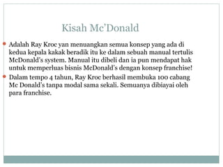 Kisah Mc’Donald
 Adalah Ray Kroc yan menuangkan semua konsep yang ada di
kedua kepala kakak beradik itu ke dalam sebuah manual tertulis
McDonald’s system. Manual itu dibeli dan ia pun mendapat hak
untuk memperluas bisnis McDonald’s dengan konsep franchise!
 Dalam tempo 4 tahun, Ray Kroc berhasil membuka 100 cabang
Mc Donald’s tanpa modal sama sekali. Semuanya dibiayai oleh
para franchise.
 
