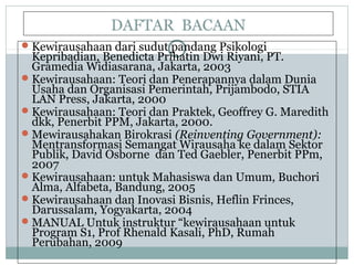 DAFTAR BACAAN
Kewirausahaan dari sudut pandang Psikologi
Kepribadian, Benedicta Prihatin Dwi Riyani, PT.
Gramedia Widiasarana, Jakarta, 2003
Kewirausahaan: Teori dan Penerapannya dalam Dunia
Usaha dan Organisasi Pemerintah, Prijambodo, STIA
LAN Press, Jakarta, 2000
Kewirausahaan: Teori dan Praktek, Geoffrey G. Maredith
dkk, Penerbit PPM, Jakarta, 2000.
Mewirausahakan Birokrasi (Reinventing Government):
Mentransformasi Semangat Wirausaha ke dalam Sektor
Publik, David Osborne dan Ted Gaebler, Penerbit PPm,
2007
Kewirausahaan: untuk Mahasiswa dan Umum, Buchori
Alma, Alfabeta, Bandung, 2005
Kewirausahaan dan Inovasi Bisnis, Heflin Frinces,
Darussalam, Yogyakarta, 2004
MANUAL Untuk instruktur “kewirausahaan untuk
Program S1, Prof Rhenald Kasali, PhD, Rumah
Perubahan, 2009
 