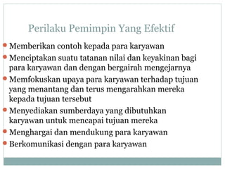 Perilaku Pemimpin Yang Efektif
Memberikan contoh kepada para karyawan
Menciptakan suatu tatanan nilai dan keyakinan bagi
para karyawan dan dengan bergairah mengejarnya
Memfokuskan upaya para karyawan terhadap tujuan
yang menantang dan terus mengarahkan mereka
kepada tujuan tersebut
Menyediakan sumberdaya yang dibutuhkan
karyawan untuk mencapai tujuan mereka
Menghargai dan mendukung para karyawan
Berkomunikasi dengan para karyawan
 
