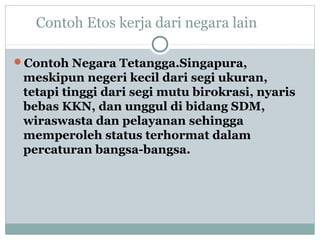 Contoh Etos kerja dari negara lain
Contoh Negara Tetangga.Singapura,
meskipun negeri kecil dari segi ukuran,
tetapi tinggi dari segi mutu birokrasi, nyaris
bebas KKN, dan unggul di bidang SDM,
wiraswasta dan pelayanan sehingga
memperoleh status terhormat dalam
percaturan bangsa-bangsa.
 