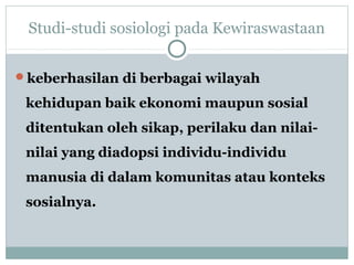 Studi-studi sosiologi pada Kewiraswastaan
keberhasilan di berbagai wilayah
kehidupan baik ekonomi maupun sosial
ditentukan oleh sikap, perilaku dan nilai-
nilai yang diadopsi individu-individu
manusia di dalam komunitas atau konteks
sosialnya.
 