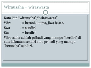Wirausaha = wiraswasta
Kata lain “wirausaha”/“wiraswasta”
Wira = berani, utama, jiwa besar.
Swa = sendiri
Sta = berdiri
Wirausaha adalah pribadi yang mampu “berdiri” di
atas kekuatan sendiri atau pribadi yang mampu
“berusaha” sendiri.
 
