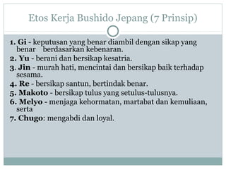 Etos Kerja Bushido Jepang (7 Prinsip)
1. Gi - keputusan yang benar diambil dengan sikap yang
benar berdasarkan kebenaran.
2. Yu - berani dan bersikap kesatria.
3. Jin - murah hati, mencintai dan bersikap baik terhadap
sesama.
4. Re - bersikap santun, bertindak benar.
5. Makoto - bersikap tulus yang setulus-tulusnya.
6. Melyo - menjaga kehormatan, martabat dan kemuliaan,
serta
7. Chugo: mengabdi dan loyal.
 