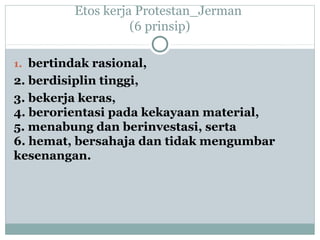 Etos kerja Protestan_Jerman
(6 prinsip)
1. bertindak rasional,
2. berdisiplin tinggi,
3. bekerja keras,
4. berorientasi pada kekayaan material,
5. menabung dan berinvestasi, serta
6. hemat, bersahaja dan tidak mengumbar
kesenangan.
 