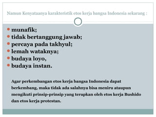 Namun Kenyataanya karakteristik etos kerja bangsa Indonesia sekarang :
munafik;
tidak bertanggung jawab;
percaya pada takhyul;
lemah wataknya;
budaya loyo,
budaya instan.
Agar perkembangan etos kerja bangsa Indonesia dapat
berkembang, maka tidak ada salahnya bisa meniru ataupun
mengikuti prinsip-prinsip yang terapkan oleh etos kerja Bushido
dan etos kerja protestan.
 