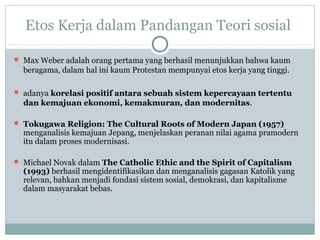 Etos Kerja dalam Pandangan Teori sosial
 Max Weber adalah orang pertama yang berhasil menunjukkan bahwa kaum
beragama, dalam hal ini kaum Protestan mempunyai etos kerja yang tinggi.
 adanya korelasi positif antara sebuah sistem kepercayaan tertentu
dan kemajuan ekonomi, kemakmuran, dan modernitas.
 Tokugawa Religion: The Cultural Roots of Modern Japan (1957)
menganalisis kemajuan Jepang, menjelaskan peranan nilai agama pramodern
itu dalam proses modernisasi.
 Michael Novak dalam The Catholic Ethic and the Spirit of Capitalism
(1993) berhasil mengidentifikasikan dan menganalisis gagasan Katolik yang
relevan, bahkan menjadi fondasi sistem sosial, demokrasi, dan kapitalisme
dalam masyarakat bebas.
 