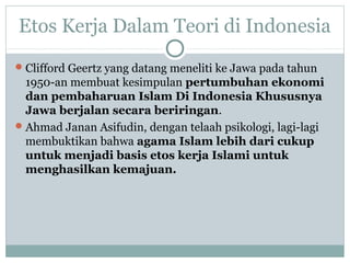 Etos Kerja Dalam Teori di Indonesia
Clifford Geertz yang datang meneliti ke Jawa pada tahun
1950-an membuat kesimpulan pertumbuhan ekonomi
dan pembaharuan Islam Di Indonesia Khususnya
Jawa berjalan secara beriringan.
Ahmad Janan Asifudin, dengan telaah psikologi, lagi-lagi
membuktikan bahwa agama Islam lebih dari cukup
untuk menjadi basis etos kerja Islami untuk
menghasilkan kemajuan.
 