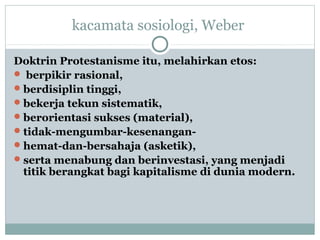 kacamata sosiologi, Weber
Doktrin Protestanisme itu, melahirkan etos:
 berpikir rasional,
berdisiplin tinggi,
bekerja tekun sistematik,
berorientasi sukses (material),
tidak-mengumbar-kesenangan-
hemat-dan-bersahaja (asketik),
serta menabung dan berinvestasi, yang menjadi
titik berangkat bagi kapitalisme di dunia modern.
 