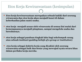 Etos Kerja Kewiraswastaan (kesimpulan)
 Etos kerja kewiraswastaan merupakan sebuah hakiki dari seorang
wiraswasta dan etos kerja akan menjadi kunci di dalam
keberhasilan jalan suatu usaha.
 etos kerja menjadi acuan oleh wiraswasta di semua lini mulai dari
kemempuannya menjadi pimpinan, sampai mengelola usaha dan
bawahannya.
 etos kerja sebagai panduan tingkah laku bagi sekelompok orang
atau sebuah institusi (guiding beliefs of a group or institution)
 etos kerja sebagai doktrin kerja yang diyakini oleh seorang
wiraswasta sebagai baik dan benar yang mewujud nyata secara khas
dalam perilaku kerja mereka.
 
