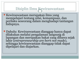 Disiplin Ilmu Kewiraswastaan
Kewiraswastaan merupakan ilmu yang
mempelajari tentang nilai, kemampuan, dan
perilaku seseorang dalam menghadapi tantangan
hidupnya.
Dahulu: Kewiraswastaan dianggap hanya dapat
dilakukan melalui pengalaman langsung di
lapangan dan merupakan bakat yang dibawa sejak
lahir (entrepreneurship are born not made),
sehingga kewiraswastaan dianggap tidak dapat
dipelajari dan diajarkan.
 