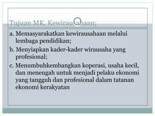 Tujuan MK. Kewirausahaan;
a. Memasyarakatkan kewirausahaan melalui
lembaga pendidikan;
b. Menyiapkan kader-kader wirausaha yang
profesional;
c. Menumbuhkembangkan koperasi, usaha kecil,
dan menengah untuk menjadi pelaku ekonomi
yang tangguh dan profesional dalam tatanan
ekonomi kerakyatan
 