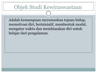 Objek Studi Kewiraswastaan
Adalah kemampuan merumuskan tujuan hidup,
memotivasi diri, berinisiatif, membentuk modal,
mengatur waktu dan membiasakan diri untuk
belajar dari pengalaman.
 