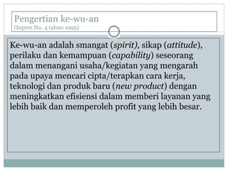 Pengertian ke-wu-an
(Inpres No. 4 tahun 1995)
Ke-wu-an adalah smangat (spirit), sikap (attitude),
perilaku dan kemampuan (capability) seseorang
dalam menangani usaha/kegiatan yang mengarah
pada upaya mencari cipta/terapkan cara kerja,
teknologi dan produk baru (new product) dengan
meningkatkan efisiensi dalam memberi layanan yang
lebih baik dan memperoleh profit yang lebih besar.
 