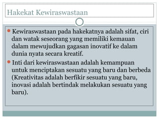 Hakekat Kewiraswastaan
Kewiraswastaan pada hakekatnya adalah sifat, ciri
dan watak seseorang yang memiliki kemauan
dalam mewujudkan gagasan inovatif ke dalam
dunia nyata secara kreatif.
Inti dari kewiraswastaan adalah kemampuan
untuk menciptakan sesuatu yang baru dan berbeda
(Kreativitas adalah berfikir sesuatu yang baru,
inovasi adalah bertindak melakukan sesuatu yang
baru).
 