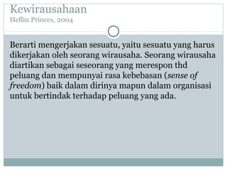 Kewirausahaan
Heflin Princes, 2004
Berarti mengerjakan sesuatu, yaitu sesuatu yang harus
dikerjakan oleh seorang wirausaha. Seorang wirausaha
diartikan sebagai seseorang yang merespon thd
peluang dan mempunyai rasa kebebasan (sense of
freedom) baik dalam dirinya mapun dalam organisasi
untuk bertindak terhadap peluang yang ada.
 