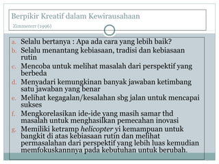 Berpikir Kreatif dalam Kewirausahaan
Zimmererr (1996)
a. Selalu bertanya : Apa ada cara yang lebih baik?
b. Selalu menantang kebiasaan, tradisi dan kebiasaan
rutin
c. Mencoba untuk melihat masalah dari perspektif yang
berbeda
d. Menyadari kemungkinan banyak jawaban ketimbang
satu jawaban yang benar
e. Melihat kegagalan/kesalahan sbg jalan untuk mencapai
sukses
f. Mengkorelasikan ide-ide yang masih samar thd
masalah untuk menghasilkan pemecahan inovasi
g. Memiliki ketramp helicopter yi kemampuan untuk
bangkit di atas kebiasaan rutin dan melihat
permasalahan dari perspektif yang lebih luas kemudian
memfokuskannnya pada kebutuhan untuk berubah.
 