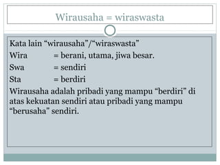 Wirausaha = wiraswasta
Kata lain “wirausaha”/“wiraswasta”
Wira = berani, utama, jiwa besar.
Swa = sendiri
Sta = berdiri
Wirausaha adalah pribadi yang mampu “berdiri” di
atas kekuatan sendiri atau pribadi yang mampu
“berusaha” sendiri.
 