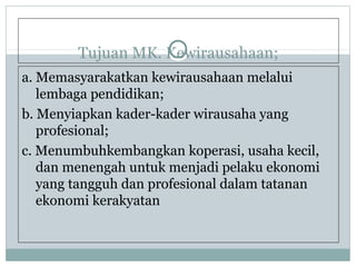 Tujuan MK. Kewirausahaan;
a. Memasyarakatkan kewirausahaan melalui
lembaga pendidikan;
b. Menyiapkan kader-kader wirausaha yang
profesional;
c. Menumbuhkembangkan koperasi, usaha kecil,
dan menengah untuk menjadi pelaku ekonomi
yang tangguh dan profesional dalam tatanan
ekonomi kerakyatan
 