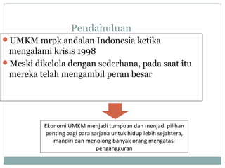 Pendahuluan
UMKM mrpk andalan Indonesia ketika
mengalami krisis 1998
Meski dikelola dengan sederhana, pada saat itu
mereka telah mengambil peran besar
Ekonomi UMKM menjadi tumpuan dan menjadi pilihan
penting bagi para sarjana untuk hidup lebih sejahtera,
mandiri dan menolong banyak orang mengatasi
pengangguran
 