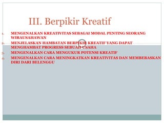 1. MENGENALKAN KREATIVITAS SEBAGAI MODAL PENTING SEORANG
WIRAUSAHAWAN
2. MENJELASKAN HAMBATAN BERPIKIR KREATIF YANG DAPAT
MENGHAMBAT PROGRESS SEBUAH USAHA
3. MENGENALKAN CARA MENGUKUR POTENSI KREATIF
4. MENGENALKAN CARA MENINGKATKAN KREATIVITAS DAN MEMBEBASKAN
DIRI DARI BELENGGU
III. Berpikir Kreatif
 