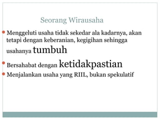 Seorang Wirausaha
Menggeluti usaha tidak sekedar ala kadarnya, akan
tetapi dengan keberanian, kegigihan sehingga
usahanya tumbuh
Bersahabat dengan ketidakpastian
Menjalankan usaha yang RIIL, bukan spekulatif
 