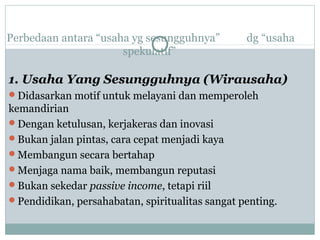 Perbedaan antara “usaha yg sesungguhnya” dg “usaha
spekulatif”
1. Usaha Yang Sesungguhnya (Wirausaha)
Didasarkan motif untuk melayani dan memperoleh
kemandirian
Dengan ketulusan, kerjakeras dan inovasi
Bukan jalan pintas, cara cepat menjadi kaya
Membangun secara bertahap
Menjaga nama baik, membangun reputasi
Bukan sekedar passive income, tetapi riil
Pendidikan, persahabatan, spiritualitas sangat penting.
 
