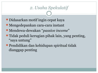 2. Usaha Spekulatif
Didasarkan motif ingin cepat kaya
Mengedepankan cara-cara instant
Mendewa-dewakan “passive income”
Tidak peduli kerugian pihak lain, yang penting,
“saya untung”
Pendidikan dan kehidupan spiritual tidak
dianggap penting
 
